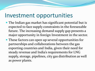 Investment opportunities
 The Indian gas market has significant potential but is

expected to face supply constraints in the foreseeable
future. The increasing demand supply gap presents a
major opportunity in foreign Investment in the sector.
 These factors can open up several opportunities for
partnerships and collaborations between the gas
exporting countries and India, given their need for
steady revenue and India’s requirements for LNG
supply, storage, pipelines, city gas distribution as well
as power plants.

 