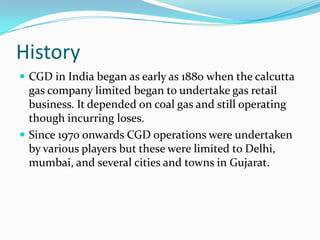 History
 CGD in India began as early as 1880 when the calcutta

gas company limited began to undertake gas retail
business. It depended on coal gas and still operating
though incurring loses.
 Since 1970 onwards CGD operations were undertaken
by various players but these were limited to Delhi,
mumbai, and several cities and towns in Gujarat.

 
