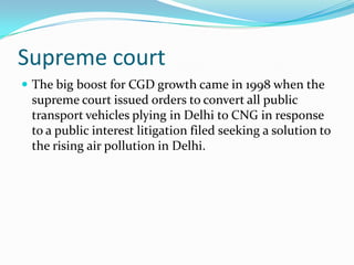 Supreme court
 The big boost for CGD growth came in 1998 when the

supreme court issued orders to convert all public
transport vehicles plying in Delhi to CNG in response
to a public interest litigation filed seeking a solution to
the rising air pollution in Delhi.

 