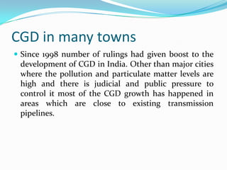 CGD in many towns
 Since 1998 number of rulings had given boost to the

development of CGD in India. Other than major cities
where the pollution and particulate matter levels are
high and there is judicial and public pressure to
control it most of the CGD growth has happened in
areas which are close to existing transmission
pipelines.

 