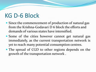KG D-6 Block
 Since the commencement of production of natural gas

from the Krishna-Godavari D 6 block the efforts and
demands of various states have intensified.
 Some of the cities however cannot get natural gas
immediately, as the current transportation network is
yet to reach many potential consumption centres.
 The spread of CGD to other regions depends on the
growth of the transportation network .

 