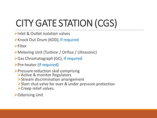CITY GATESTATION(CGS)
➢Inlet & Outlet isolation valves
➢Knock Out Drum (KOD),If required
➢Filter
➢Metering Unit (Turbine / Orifice / Ultrasonic)
➢Gas Chromatograph (GC), If required
➢Pre-heater (if required)
➢Pressure reduction skid comprising
➢Active & monitor Regulators
➢Stream discrimination arrangement
➢Slam shut valve for over & under pressure protection
➢Creep relief valves.
➢Odorising Unit
 