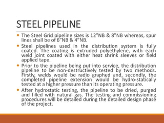 STEELPIPELINE
 The Steel Grid pipeline sizes is 12”NB & 8”NB whereas, spur
lines shall be of 6”NB & 4”NB.
 Steel pipelines used in the distribution system is fully
coated. The coating is extruded polyethylene, with each
weld joint coated with either heat shrink sleeves or field
applied tape.
 Prior to the pipeline being put into service, the distribution
pipeline to be non-destructively tested by two methods.
Firstly, welds would be radio graphed and, secondly, the
completed pipeline extension would be hydro-statically
tested at a higher pressure than its operating pressure.
 After hydrostatic testing, the pipeline to be dried, purged
and filled with natural gas. The testing and commissioning
procedures will be detailed during the detailed design phase
of the project.
 