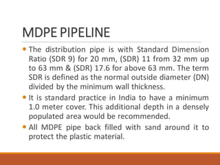 MDPE PIPELINE
 The distribution pipe is with Standard Dimension
Ratio (SDR 9) for 20 mm, (SDR) 11 from 32 mm up
to 63 mm & (SDR) 17.6 for above 63 mm. The term
SDR is defined as the normal outside diameter (DN)
divided by the minimum wall thickness.
 It is standard practice in India to have a minimum
1.0 meter cover. This additional depth in a densely
populated area would be recommended.
 All MDPE pipe back filled with sand around it to
protect the plastic material.
 
