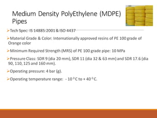 Medium Density PolyEthylene (MDPE)
Pipes
➢Tech Spec: IS 14885:2001& ISO 4437
➢Material Grade & Color: Internationally approved resins of PE 100 grade of
Orange color
➢Minimum Required Strength (MRS) of PE 100 grade pipe: 10 MPa
➢Pressure Class: SDR 9 (dia 20 mm), SDR 11 (dia 32 & 63 mm)and SDR 17.6 (dia
90, 110, 125 and 160 mm).
➢Operating pressure: 4 bar (g).
➢Operating temperature range: - 10 0 C to + 40 0 C.
 