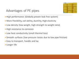 Advantages of PE pipes
➢High performance (Globally proven leak free system)
➢More Flexibility, coil ability, ductility, High elasticity
➢Low density (low weight, high strength to weight ratio)
➢High resistance to corrosion
➢Low heat conductivity (small thermal loss)
➢Smooth surfaces (low pressure losses due to low pipe friction)
➢Easy to transport, handle and lay
➢Longer life
 