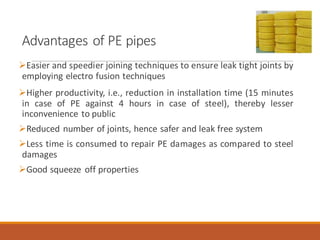 Advantages of PE pipes
➢Easier and speedier joining techniques to ensure leak tight joints by
employing electro fusion techniques
➢Higher productivity, i.e., reduction in installation time (15 minutes
in case of PE against 4 hours in case of steel), thereby lesser
inconvenience to public
➢Reduced number of joints, hence safer and leak free system
➢Less time is consumed to repair PE damages as compared to steel
damages
➢Good squeeze off properties
 