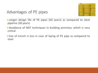 Advantages of PE pipes
➢Longer design life of PE pipes (50 years) as compared to steel
pipeline (30 years)
➢Avoidance of NDT techniques in building premises, which is very
critical
➢Size of trench is less in case of laying of PE pipe as compared to
steel
 