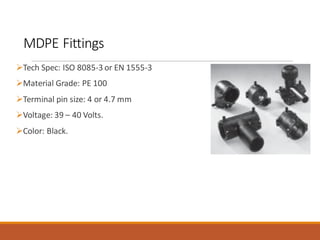 MDPE Fittings
➢Tech Spec: ISO 8085-3 or EN 1555-3
➢Material Grade: PE 100
➢Terminal pin size: 4 or 4.7 mm
➢Voltage: 39 – 40 Volts.
➢Color: Black.
 
