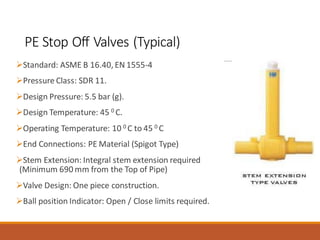PE Stop Off Valves (Typical)
➢Standard: ASME B 16.40, EN 1555-4
➢Pressure Class: SDR 11.
➢Design Pressure: 5.5 bar (g).
➢Design Temperature: 45 0 C.
➢Operating Temperature: 10 0 C to 45 0 C
➢End Connections: PE Material (Spigot Type)
➢Stem Extension: Integral stem extension required
(Minimum 690 mm from the Top of Pipe)
➢Valve Design: One piece construction.
➢Ball position Indicator: Open / Close limits required.
 