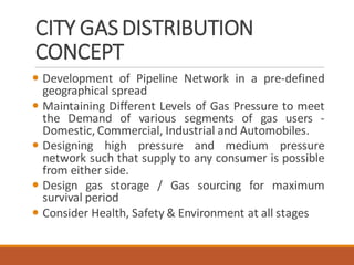 CITY GASDISTRIBUTION
CONCEPT
 Development of Pipeline Network in a pre-defined
geographical spread
 Maintaining Different Levels of Gas Pressure to meet
the Demand of various segments of gas users -
Domestic, Commercial, Industrial and Automobiles.
 Designing high pressure and medium pressure
network such that supply to any consumer is possible
from either side.
 Design gas storage / Gas sourcing for maximum
survival period
 Consider Health, Safety & Environment at all stages
 