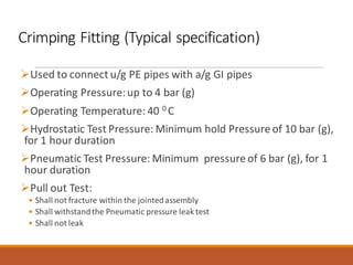 Crimping Fitting (Typical specification)
➢Used to connect u/g PE pipes with a/g GI pipes
➢Operating Pressure:up to 4 bar (g)
➢Operating Temperature: 40 0 C
➢Hydrostatic Test Pressure: Minimum hold Pressure of 10 bar (g),
for 1 hour duration
➢Pneumatic Test Pressure: Minimum pressure of 6 bar (g), for 1
hour duration
➢Pull out Test:
• Shall not fracture within the jointedassembly
• Shall withstandthe Pneumatic pressure leak test
• Shall not leak
 