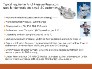 Typical requirements of Pressure Regulators
used for domestic and small I&C customers
➢Maximum Inlet Pressure: Maximum 4 bar (g)
➢Nominal Outlet Pressure: 100 mbar (g)
➢Flow capacities: 50, 150, 200, 250 scmh
➢End connections: Threaded (& Tapered) as per BS 21
➢Operating ambient temperature: up to 45 0C
➢Lockup: Maximum pressure, under no-flow condition, up to 125 mbar (g)
➢Creep relief valve: To protect against downstream over pressure at low flows or
in the event of valve seat malfunction, preset to 140 mbar (g)
➢Over Pressure Shut Off (OPSO): Device to protect againstdownstream over
pressure, preset to 160 mbar (g)
➢Under Pressure Shut Off (UPSO): Device to protect against downstream under
pressure with a pressure setting range 40 mbar (g) to 65 mbar (g)
 