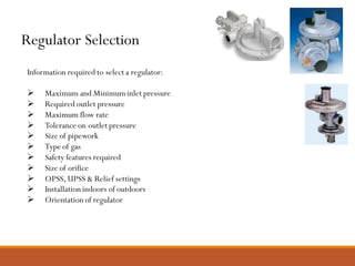 Regulator Selection
Information required to select a regulator:
➢ Maximum and Minimum inlet pressure
➢ Required outlet pressure
➢ Maximum flow rate
➢ Tolerance on outlet pressure
➢ Size of pipework
➢ Type of gas
➢ Safety features required
➢ Size of orifice
➢ OPSS, UPSS & Relief settings
➢ Installation indoors of outdoors
➢ Orientation of regulator
 