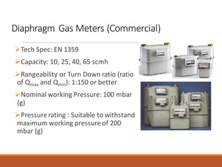 Diaphragm Gas Meters (Commercial)
➢Tech Spec: EN 1359
➢Capacity: 10, 25, 40, 65 scmh
➢Rangeability or Turn Down ratio (ratio
of Qmax and Qmin): 1:150 or better
➢Nominal working Pressure: 100 mbar
(g)
➢Pressure rating : Suitable to withstand
maximum working pressure of 200
mbar (g)
 