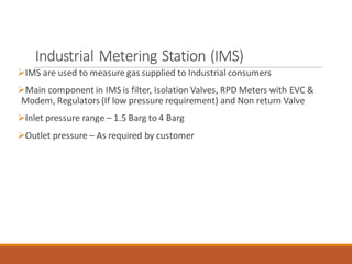 Industrial Metering Station (IMS)
➢IMS are used to measure gas supplied to Industrial consumers
➢Main component in IMS is filter, Isolation Valves, RPD Meters with EVC &
Modem, Regulators (If low pressure requirement) and Non return Valve
➢Inlet pressure range – 1.5 Barg to 4 Barg
➢Outlet pressure – As required by customer
 