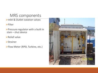 MRS components
➢Inlet & Outlet isolation valves
➢Filter
➢Pressure regulator with a built in
slam – shut device
➢Relief valve
➢Strainer
➢Flow Meter (RPD, Turbine, etc.)
 