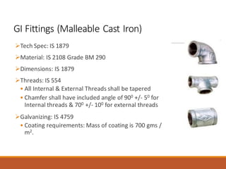GI Fittings (Malleable Cast Iron)
➢Tech Spec: IS 1879
➢Material: IS 2108 Grade BM 290
➢Dimensions: IS 1879
➢Threads: IS 554
• All Internal & External Threads shall be tapered
• Chamfer shall have included angle of 900 +/- 50 for
Internal threads & 700 +/- 100 for external threads
➢Galvanizing: IS 4759
• Coating requirements: Mass of coating is 700 gms /
m2.
 