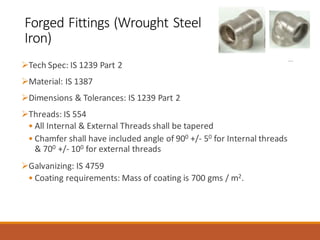 Forged Fittings (Wrought Steel
Iron)
➢Tech Spec: IS 1239 Part 2
➢Material: IS 1387
➢Dimensions & Tolerances: IS 1239 Part 2
➢Threads: IS 554
• All Internal & External Threads shall be tapered
• Chamfer shall have included angle of 900 +/- 50 for Internal threads
& 700 +/- 100 for external threads
➢Galvanizing: IS 4759
• Coating requirements: Mass of coating is 700 gms / m2.
 