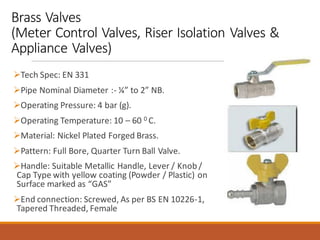 Brass Valves
(Meter Control Valves, Riser Isolation Valves &
Appliance Valves)
➢Tech Spec: EN 331
➢Pipe Nominal Diameter :- ¼” to 2” NB.
➢Operating Pressure: 4 bar (g).
➢Operating Temperature: 10 – 60 0 C.
➢Material: Nickel Plated Forged Brass.
➢Pattern: Full Bore, Quarter Turn Ball Valve.
➢Handle: Suitable Metallic Handle, Lever / Knob /
Cap Type with yellow coating (Powder / Plastic) on
Surface marked as “GAS”
➢End connection: Screwed, As per BS EN 10226-1,
Tapered Threaded, Female
 