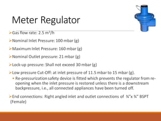Meter Regulator
➢Gas flow rate: 2.5 m3/h
➢Nominal Inlet Pressure: 100 mbar (g)
➢Maximum Inlet Pressure: 160 mbar (g)
➢Nominal Outlet pressure: 21 mbar (g)
➢Lock-up pressure: Shall not exceed 30 mbar (g)
➢Low pressure Cut-Off: at inlet pressure of 11.5 mbar to 15 mbar (g).
• Re-pressurizationsafety device is fitted which prevents the regulator from re-
opening when the inlet pressure is restored unless there is a downstream
backpressure, i.e., all connected appliances have been turned off.
➢End connections: Right angled inlet and outlet connections of ¾”x ¾” BSPT
(Female)
 