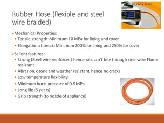 Rubber Hose (flexible and steel
wire braided)
➢Mechanical Properties:
• Tensile strength: Minimum 10 MPa for lining and cover
• Elongation at break: Minimum 200%for lining and 250% for cover
➢Salient features:
• Strong (Steel wire reinforced) hence rats can't bite through steel wire Flame
resistant
• Abrasion, ozone and weather resistant, hence no cracks
• Low temperature flexibility
• Minimum burst pressure of 0.5 MPa
• Long life (5 years)
• Grip strength (to nozzle of appliance)
 
