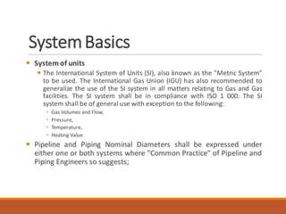 SystemBasics
 System of units
 The International System of Units (SI), also known as the "Metric System"
to be used. The International Gas Union (IGU) has also recommended to
generalize the use of the SI system in all matters relating to Gas and Gas
facilities. The SI system shall be in compliance with ISO 1 000. The SI
system shall be of general use with exception to the following:
 Gas Volumes and Flow,
 Pressure,
 Temperature,
 Heating Value
 Pipeline and Piping Nominal Diameters shall be expressed under
either one or both systems where "Common Practice" of Pipeline and
Piping Engineers so suggests;
 