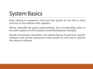 SystemBasics
Data relating to equipment shall use that system of unit that is most
common in the relations with suppliers.
Where advisable for good understanding, the corresponding value in
the other System of Units shall be mentioned between brackets.
Results of technical calculation and related figures issued from specific
software shall remain expressed in that system of units that is used by
the relevant software.
 