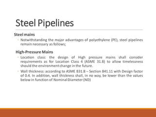 Steel Pipelines
Steel mains
◦ Notwithstanding the major advantages of polyethylene (PE), steel pipelines
remain necessary as follows;
High-Pressure Mains
◦ Location class: the design of High pressure mains shall consider
requirements as for Location Class 4 (ASME 31.8) to allow timelessness
should the environmentchange in the future.
◦ Wall thickness: according to ASME B31.8 – Section 841.11 with Design factor
of 0.4. In addition, wall thickness shall, in no way, be lower than the values
below in function of NominalDiameter (ND)
 