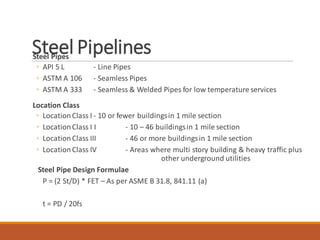 Steel PipelinesSteel Pipes
◦ API 5 L - Line Pipes
◦ ASTM A 106 - Seamless Pipes
◦ ASTM A 333 - Seamless & Welded Pipes for low temperature services
Location Class
◦ LocationClass I - 10 or fewer buildingsin 1 mile section
◦ LocationClass I I - 10 – 46 buildingsin 1 mile section
◦ LocationClass III - 46 or more buildingsin 1 mile section
◦ LocationClass IV - Areas where multi story building & heavy traffic plus
other underground utilities
Steel Pipe Design Formulae
P = (2 St/D) * FET – As per ASME B 31.8, 841.11 (a)
t = PD / 20fs
 