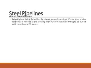 Steel PipelinesAbove Ground Mains
◦ Polyethylene being forbidden for above ground crossings, if any, steel mains
sections are needed at the crossing with PE/steel transition fitting to be buried
with the adjacentPE mains.
 