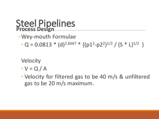 Steel PipelinesProcess Design
◦ Wey-mouth Formulae
◦ Q = 0.0813 * (d)2.6667 * {(p12-p22)1/2 / (S * L)1/2 }
Velocity
◦ V = Q / A
◦ Velocity for filtered gas to be 40 m/s & unfiltered
gas to be 20 m/s maximum.
 