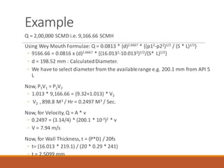 Example
Q = 2,00,000 SCMD i.e. 9,166.66 SCMH
Using Wey Mouth Formulae: Q = 0.0813 * (d)2.6667 * {(p12-p22)1/2 / (S * L)1/2}
◦ 9166.66 = 0.0816 x (d)2.6667 * {(16.0132-10.0132)1/2/(S* L)1/2}
◦ d = 198.52 mm : CalculatedDiameter.
◦ We have to select diameter from the availablerange e.g. 200.1 mm from API 5
L
Now, P1V1 = P2V2
◦ 1.013 * 9,166.66 = (9.32+1.013) * V2
◦ V2 = 898.8 M3 / Hr = 0.2497 M3 / Sec.
Now, for Velocity, Q = A * v
◦ 0.2497 = (3.14/4) * (200.1 * 10-3)2 * v
◦ V = 7.94 m/s
Now, for Wall Thickness, t = (P*D) / 20fs
◦ t= (16.013 * 219.1) / (20 * 0.29 * 241)
◦ t = 2.5099 mm
 