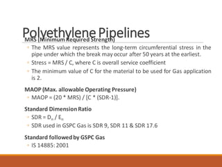 PolyethylenePipelinesMRS (MinimumRequired Strength)
◦ The MRS value represents the long-term circumferential stress in the
pipe under which the break may occur after 50 years at the earliest.
◦ Stress = MRS / C, where C is overall service coefficient
◦ The minimum value of C for the material to be used for Gas application
is 2.
MAOP (Max. allowable Operating Pressure)
◦ MAOP = (20 * MRS) / [C * (SDR-1)].
Standard DimensionRatio
◦ SDR = Dn / En
◦ SDR used in GSPC Gas is SDR 9, SDR 11 & SDR 17.6
Standard followedby GSPC Gas
◦ IS 14885:2001
 