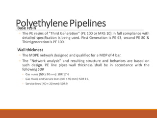 PolyethylenePipelinesBase resin
◦ The PE resins of “Third Generation” (PE 100 or MRS 10) in full compliance with
detailed specification is being used. First Generation is PE 63, second PE 80 &
Third generationis PE 100.
Wall thickness
◦ The MDPE network designed and qualifiedfor a MOP of 4 bar.
◦ The “Network analysis” and resulting structure and behaviors are based on
such design. PE line pipes wall thickness shall be in accordance with the
following SDR
◦ Gas mains (ND ≥ 90 mm): SDR 17.6
◦ Gas mains and Servicelines (ND ≤ 90 mm): SDR 11.
◦ Service lines (ND = 20 mm): SDR9
 