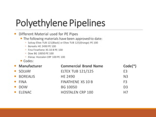 PolyethylenePipelines
 Different Material used for PE Pipes
 The following materials have been approved to date:
 Solvay Eltex TUB 121(Black) or Eltex TUB 125(Orange) PE 100
 Borealis HE 2490 PE 100
 Fina Finathene XS 10 B PE 100
 Dow BG 10050 PE 100
 Elenac Hostalen CRP 100 PE 100
 Codes:
 Manufacturer Commercial Brand Name Code(*)
 SOLVAY ELTEX TUB 121/125 E3
 BOREALIS HE 2490 N3
 FINA FINATHENE XS 10 B F3
 DOW BG 10050 D3
 ELENAC HOSTALEN CRP 100 H7
 