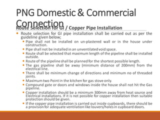PNG Domestic& Commercial
ConnectionRoute Selection for GI / Copper Pipe Installation
 Route selection for GI pipe installation shall be carried out as per the
guideline given below;
 Pipe shall not be installed on un-plastered wall or in the house under
construction.
 Pipe shall not be installed in an unventilatedvoidspace.
 Route shall be selected that maximum length of the pipeline shall be installed
outside.
 Route of the pipelineshall be plannedfor the shortest possible length.
 The gas pipeline shall be away (minimum distance of 200mm) from the
electrical line.
 There shall be minimum change of directions and minimum no of threaded
joints.
 Maximum two Point in the kitchen for gas stove only.
 Compound gate or doors and windows inside the house shall not hit the Gas
pipeline.
 Copper installation should be a minimum 300mm away from heat source and
Electrical installations. If it is not possible for copper installation then suitable
protection should be given.
 If the copper pipe installation is carried out inside cupboards, there should be
a provisionfor adequate ventilationlike louvers/holesin cupboard doors.
 