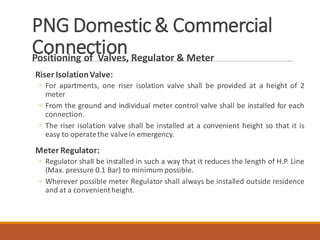 PNG Domestic& Commercial
ConnectionPositioning of Valves, Regulator & Meter
Riser IsolationValve:
◦ For apartments, one riser isolation valve shall be provided at a height of 2
meter
◦ From the ground and individual meter control valve shall be installed for each
connection.
◦ The riser isolation valve shall be installed at a convenient height so that it is
easy to operatethe valvein emergency.
Meter Regulator:
◦ Regulator shall be installed in such a way that it reduces the length of H.P. Line
(Max. pressure 0.1 Bar) to minimum possible.
◦ Wherever possible meter Regulator shall always be installed outside residence
and at a convenientheight.
 