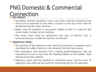 PNG Domestic& Commercial
Connection Gas Meter:
 Gas Meter shall be installed in such a way that it shall be protected from
direct rain or waterfall on the meter. Location of the Gas meter shall be
decided during the route selection.
 Meter shall be installed at convenient height so that it is easy for the
meter reader to take correct readings.
 The meter shall never be positioned very near to Electric Line. A
minimum distance of 200 mm shall be maintained.
 Appliance Valve:
 The position of the appliance valve shall be convenient to operate and it
shall keep the rubber tube at a safe distance from the heat source.
 The orientation and distance from cooking platform/ground shall be
maintained in such a way that the Bending Radius of the Rubber Tube
shall be more than 100mm.
 Appliance valve shall be installed in ventilated space and the lever of
appliance valve shall not foul with the wall during the on-off operation.
 