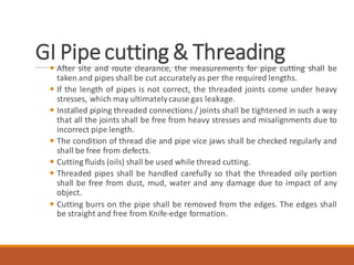 GI Pipecutting & Threading
 After site and route clearance, the measurements for pipe cutting shall be
taken and pipes shall be cut accuratelyas per the required lengths.
 If the length of pipes is not correct, the threaded joints come under heavy
stresses, which may ultimatelycause gas leakage.
 Installed piping threaded connections / joints shall be tightened in such a way
that all the joints shall be free from heavy stresses and misalignments due to
incorrect pipe length.
 The condition of thread die and pipe vice jaws shall be checked regularly and
shall be free from defects.
 Cutting fluids (oils) shall be used while thread cutting.
 Threaded pipes shall be handled carefully so that the threaded oily portion
shall be free from dust, mud, water and any damage due to impact of any
object.
 Cutting burrs on the pipe shall be removed from the edges. The edges shall
be straight and free from Knife-edge formation.
 