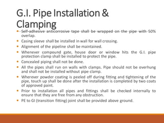 G.I. PipeInstallation&
Clamping Self-adhesive anticorrosive tape shall be wrapped on the pipe with 50%
overlap.
 Casing sleeve shall be installed in wall for wall crossing.
 Alignment of the pipeline shall be maintained.
 Whenever compound gate, house door or window hits the G.I. pipe
protection clamp shall be installed to protect the pipe.
 Concealed piping shall not be done.
 All the pipes shall run on walls with clamps. Pipe should not be overhung
and shall not be installed without pipe clamp.
 Wherever powder coating is peeled off during fitting and tightening of the
pipe, touch up shall be done after the installation is completed by two coats
of approved paint.
 Prior to installation all pipes and fittings shall be checked internally to
ensure that they are free from any obstruction.
 PE to GI (transition fitting) joint shall be provided above ground.
 
