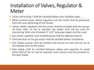Installationof Valves,Regulator &
Meter
 Union and testing T shall be installed before riser isolation valve.
 Meter control valves, Meter regulator and Gas meter shall be protected
from the over tightening of the thread.
 Valves, Meter regulator and Gas meter shall be installed with the clamps
on both sides. As far as possible hex nipple shall not be used for
connecting. Both side threaded 3” to 8” long pipe nipple shall be used.
 Gas meter, regulator and installed piping shall be aligned properly.
 Flow direction of the gas meter shall be checked before installation.
 Flat rubber washer shall be checked and ensure at inlet and out let of
the adaptor joint to the meter.
 Pipe nipple shall be installed between elbow and regulator to avoid
direct load of line or riser on regulator and a clamp must be provided on
the pipe nipple.
 
