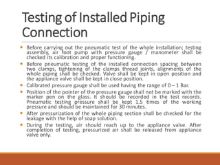 Testing of InstalledPiping
Connection
 Before carrying out the pneumatic test of the whole installation; testing
assembly, air foot pump with pressure gauge / manometer shall be
checked its calibration and proper functioning.
 Before pneumatic testing of the installed connection spacing between
two clamps, tightening of the clamps thread joints, alignments of the
whole piping shall be checked. Valve shall be kept in open position and
the appliance valve shall be kept in close position.
 Calibrated pressure gauge shall be used having the range of 0 – 1 Bar.
 Position of the pointer of the pressure gauge shall not be marked with the
marker pen on the glass. It should be recorded in the test records.
Pneumatic testing pressure shall be kept 1.5 times of the working
pressure and should be maintained for 30 minutes.
 After pressurization of the whole piping section shall be checked for the
leakage with the help of soap solution.
 During the testing, air should reach up to the appliance valve. After
completion of testing, pressurized air shall be released from appliance
valve only.
 