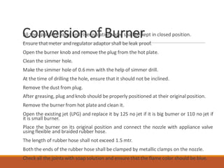Conversionof BurnerAll the appliance valve and riser isolation valve shall be kept in closed position.
Ensure thatmeter and regulator adaptor shall be leak proof.
Open the burner knob and remove the plug from the hot plate.
Clean the simmer hole.
Make the simmer hole of 0.6mm with the help of simmer drill.
At the time of drilling the hole, ensure that it should not be inclined.
Remove the dust from plug.
After greasing, plug and knob should be properly positioned at their original position.
Remove the burner from hot plate and clean it.
Open the existing jet (LPG) and replace it by 125 no jet if it is big burner or 110 no jet if
it is small burner.
Place the burner on its original position and connect the nozzle with appliance valve
using flexible and braided rubber hose.
The length of rubber hose shall not exceed 1.5 mtr.
Both the ends of the rubber hose shall be clamped by metallic clamps on the nozzle.
Check all the joints with soap solution and ensure that the flame color should be blue.
 