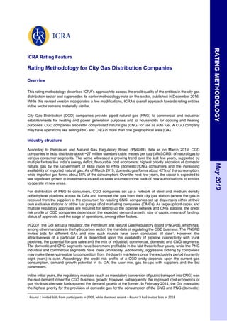 ICRA Rating Feature
Rating Methodology for City Gas Distribution Companies
Overview
This rating methodology describes ICRA’s approach to assess the credit quality of the entities in the city gas
distribution sector and supersedes its earlier methodology note on the sector, published in December 2016.
While this revised version incorporates a few modifications, ICRA's overall approach towards rating entities
in the sector remains materially similar.
City Gas Distribution (CGD) companies provide piped natural gas (PNG) to commercial and industrial
establishments for heating and power generation purposes and to households for cooking and heating
purposes. CGD companies also retail compressed natural gas (CNG) for use as auto fuel. A CGD company
may have operations like selling PNG and CNG in more than one geographical area (GA).
Industry structure
According to Petroleum and Natural Gas Regulatory Board (PNGRB) data as on March 2019, CGD
companies in India distribute about ~27 million standard cubic metres per day (MMSCMD) of natural gas to
various consumer segments. The same witnessed a growing trend over the last few years, supported by
multiple factors like India’s energy deficit, favourable cost economics, highest priority allocation of domestic
natural gas by the Government of India (GoI) to PNG (domestic)/CNG consumers and the increasing
availability of imported natural gas. As of March 2019, domestic gas forms about 42% of the consumption,
while imported gas forms about 58% of the consumption. Over the next few years, the sector is expected to
see significant growth in investments as well as sales volumes on the back of new authorisations to entities
to operate in new areas.
For distribution of PNG to consumers, CGD companies set up a network of steel and medium density
polyethylene pipelines across its GAs and transport the gas from their city gas station (where the gas is
received from the supplier) to the consumer; for retailing CNG, companies set up dispensers either at their
own exclusive stations or at the fuel pumps of oil marketing companies (OMCs). As large upfront capex and
multiple regulatory approvals are required for setting up the pipeline network and CNG stations, the credit
risk profile of CGD companies depends on the expected demand growth, size of capex, means of funding,
status of approvals and the stage of operations, among other factors.
In 2007, the GoI set up a regulator, the Petroleum and Natural Gas Regulatory Board (PNGRB), which has,
among other mandates in the hydrocarbon sector, the mandate of regulating the CGD business. The PNGRB
invites bids for different GAs and nine such rounds have been conducted till date1
. However, the
attractiveness of a particular GA is dependent upon the availability of pipeline connectivity with trunk
pipelines, the potential for gas sales and the mix of industrial, commercial, domestic and CNG segments.
The domestic and CNG segments have been more profitable in the last three to four years, while the PNG
industrial and commercial segments have lower profitability. Additionally, aggressive bidding by companies
may make these vulnerable to competition from third-party marketers once the exclusivity period (currently
eight years) is over. Accordingly, the credit risk profile of a CGD entity depends upon the current gas
consumption, demand growth potential in its GA, the user mix, gas tie-ups with suppliers and the bid
parameters.
In the initial years, the regulatory mandate (such as mandatory conversion of public transport into CNG) was
the real demand driver for CGD business growth; however, subsequently the improved cost economics of
gas vis-à-vis alternate fuels spurred the demand growth of the former. In February 2014, the GoI mandated
the highest priority for the provision of domestic gas for the consumption of the CNG and PNG (domestic)
1 Round 1 invited bids from participants in 2009, while the most recent – Round 9 had invited bids in 2018
RATING
METHODOLOGY
May
2019
 