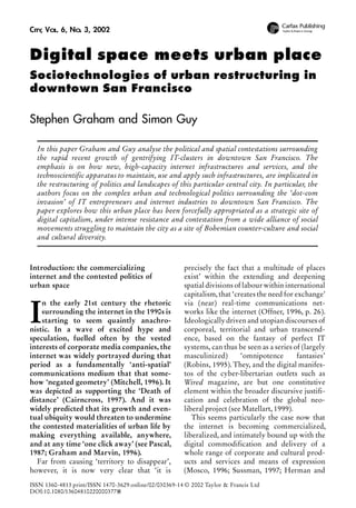 CITY VOL. 6, NO. 3, 2002
,

Digital space meets urban place
Sociotechnologies of urban restructuring in
downtown San Francisco

Stephen Graham and Simon Guy
In this paper Graham and Guy analyse the political and spatial contestations surrounding
the rapid recent growth of gentrifying IT-clusters in downtown San Francisco. The
emphasis is on how new, high-capacity internet infrastructures and services, and the
technoscientific apparatus to maintain, use and apply such infrastructures, are implicated in
the restructuring of politics and landscapes of this particular central city. In particular, the
authors focus on the complex urban and technological politics surrounding the ‘dot-com
invasion’ of IT entrepreneurs and internet industries to downtown San Francisco. The
paper explores how this urban place has been forcefully appropriated as a strategic site of
digital capitalism, under intense resistance and contestation from a wide alliance of social
movements struggling to maintain the city as a site of Bohemian counter-culture and social
and cultural diversity.

Introduction: the commercializing
internet and the contested politics of
urban space

I

n the early 21st century the rhetoric
surrounding the internet in the 1990s is
starting to seem quaintly anachronistic. In a wave of excited hype and
speculation, fuelled often by the vested
interests of corporate media companies, the
internet was widely portrayed during that
period as a fundamentally ‘anti-spatial’
communications medium that that somehow ‘negated geometry’ (Mitchell, 1996). It
was depicted as supporting the ‘Death of
distance’ (Cairncross, 1997). And it was
widely predicted that its growth and eventual ubiquity would threaten to undermine
the contested materialities of urban life by
making everything available, anywhere,
and at any time ‘one click away’ (see Pascal,
1987; Graham and Marvin, 1996).
Far from causing ‘territory to disappear’,
however, it is now very clear that ‘it is

precisely the fact that a multitude of places
exist’ within the extending and deepening
spatial divisions of labour within international
capitalism, that ‘creates the need for exchange’
via (near) real-time communications networks like the internet (Offner, 1996, p. 26).
Ideologically driven and utopian discourses of
corporeal, territorial and urban transcendence, based on the fantasy of perfect IT
systems, can thus be seen as a series of (largely
masculinized)
‘omnipotence
fantasies’
(Robins, 1995). They, and the digital manifestos of the cyber-libertarian outlets such as
Wired magazine, are but one constitutive
element within the broader discursive justification and celebration of the global neoliberal project (see Matellart, 1999).
This seems particularly the case now that
the internet is becoming commercialized,
liberalized, and intimately bound up with the
digital commodification and delivery of a
whole range of corporate and cultural products and services and means of expression
(Mosco, 1996; Sussman, 1997; Herman and

ISSN 1360-4813 print/ISSN 1470-3629 online/02/030369-14 © 2002 Taylor & Francis Ltd
DOI:10.1080/136048102200003778
8

 