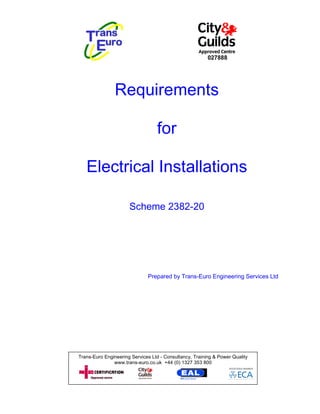 027888




                Requirements

                                  for

   Electrical Installations

                      Scheme 2382-20




                              Prepared by Trans-Euro Engineering Services Ltd




Trans-Euro Engineering Services Ltd - Consultancy, Training & Power Quality
               www.trans-euro.co.uk +44 (0) 1327 353 800
 