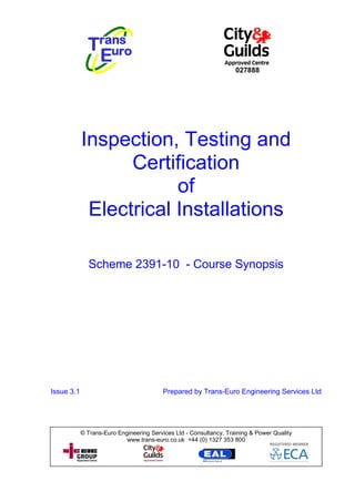 027888




            Inspection, Testing and
                  Certification
                        of
             Electrical Installations

              Scheme 2391-10 - Course Synopsis




Issue 3.1                                 Prepared by Trans-Euro Engineering Services Ltd




            © Trans-Euro Engineering Services Ltd - Consultancy, Training & Power Quality
                            www.trans-euro.co.uk +44 (0) 1327 353 800
 