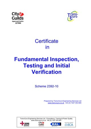 027888




                          Certificate
                               in

Fundamental Inspection,
   Testing and Initial
      Verification

                          Scheme 2392-10



                                       Prepared by Trans-Euro Engineering Services Ltd
                                           www.trans-euro.co.uk +44 (0) 1327 353 800




     Trans-Euro Engineering Services Ltd - Consultancy, Training & Power Quality
                    www.trans-euro.co.uk +44 (0) 1327 353 800
 