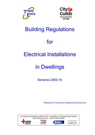 027888




      Building Regulations

                                   for

    Electrical Installations

                    in Dwellings

                       Scheme 2393-10




                               Prepared by Trans-Euro Engineering Services Ltd




© Trans-Euro Engineering Services Ltd - Consultancy, Training & Power Quality
                www.trans-euro.co.uk +44 (0) 1327 353 800
 